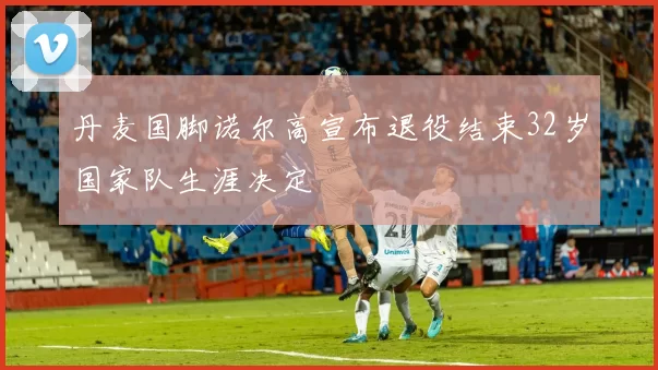 丹麦国脚诺尔高宣布退役结束32岁国家队生涯决定