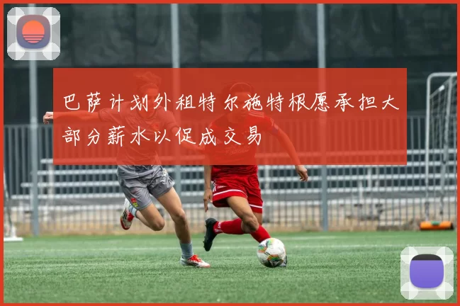 巴萨计划外租特尔施特根愿承担大部分薪水以促成交易