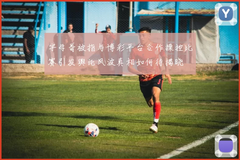 字母哥被指与博彩平台合作操控比赛引发舆论风波真相如何待揭晓
