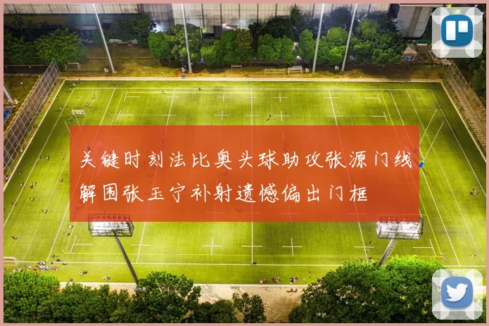 关键时刻法比奥头球助攻张源门线解围张玉宁补射遗憾偏出门框