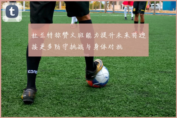 杜兰特称赞文班能力提升未来将迎接更多防守挑战与身体对抗