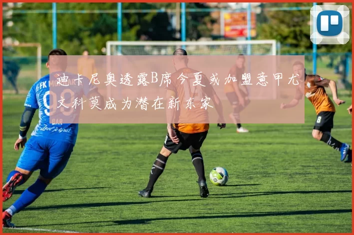 迪卡尼奥透露B席今夏或加盟意甲尤文科莫成为潜在新东家
