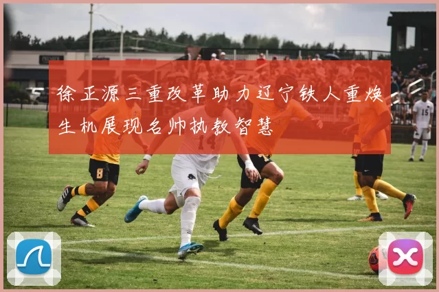 徐正源三重改革助力辽宁铁人重焕生机展现名帅执教智慧