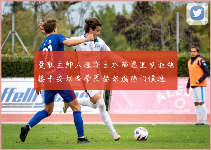 曼联主帅人选浮出水面恩里克拒绝接手安切洛蒂图赫尔成热门候选