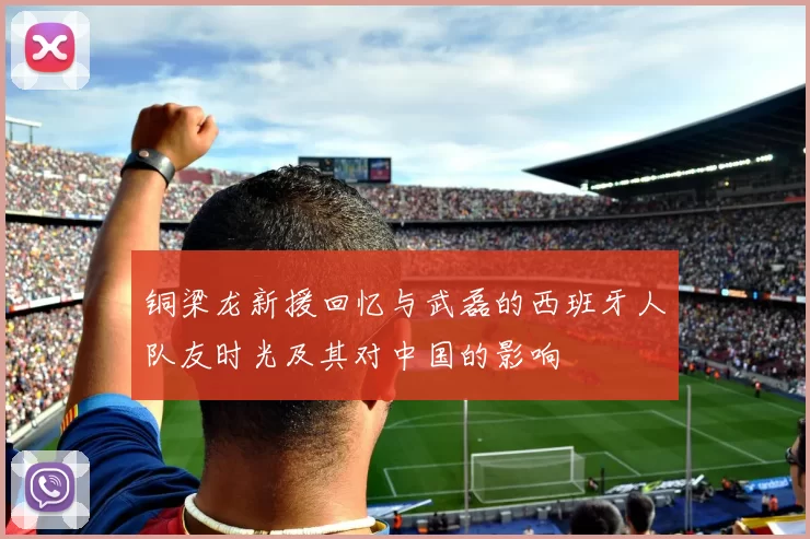 铜梁龙新援回忆与武磊的西班牙人队友时光及其对中国的影响